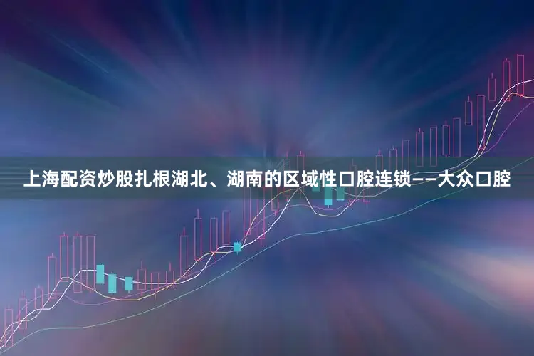 上海配资炒股扎根湖北、湖南的区域性口腔连锁——大众口腔