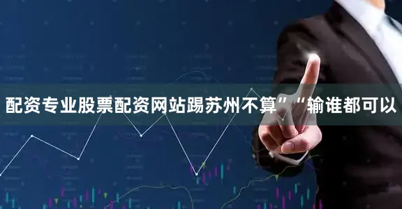 配资专业股票配资网站踢苏州不算”“输谁都可以