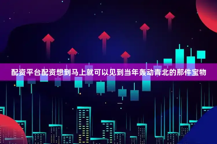 配资平台配资想到马上就可以见到当年轰动青北的那件宝物
