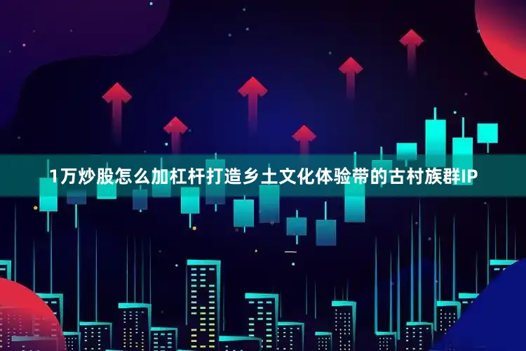 1万炒股怎么加杠杆打造乡土文化体验带的古村族群IP