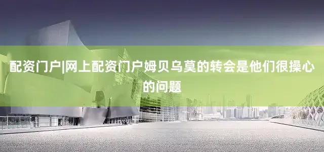 配资门户|网上配资门户姆贝乌莫的转会是他们很操心的问题