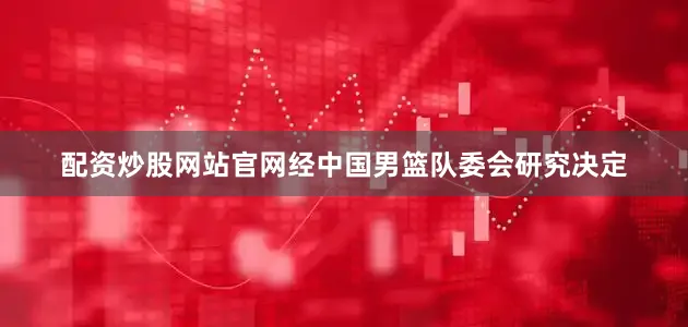 配资炒股网站官网经中国男篮队委会研究决定