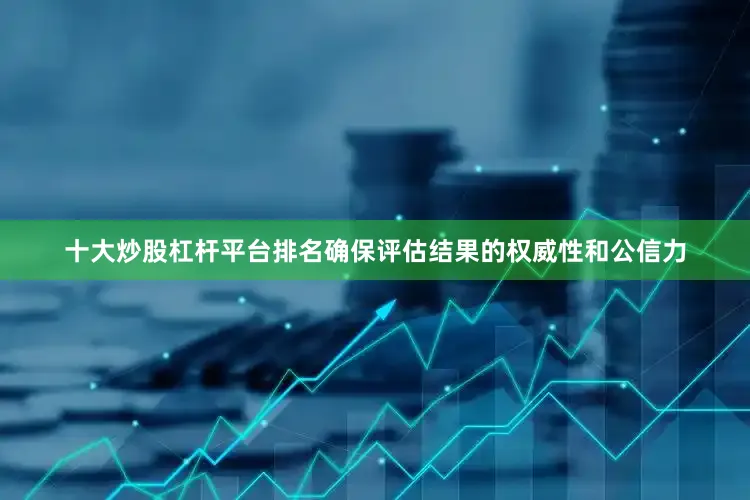 十大炒股杠杆平台排名确保评估结果的权威性和公信力