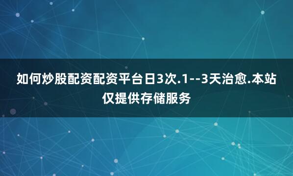 如何炒股配资配资平台日3次.1--3天治愈.本站仅提供存储服务